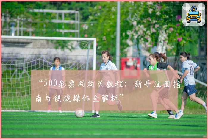 “500彩票网购买教程：新手注册指南与便捷操作全解析”