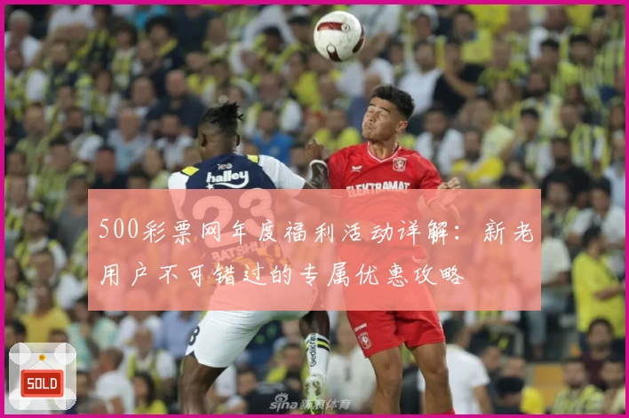500彩票网年度福利活动详解：新老用户不可错过的专属优惠攻略