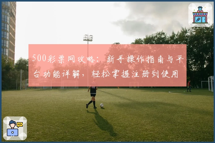 500彩票网攻略：新手操作指南与平台功能详解，轻松掌握注册到使用全流程