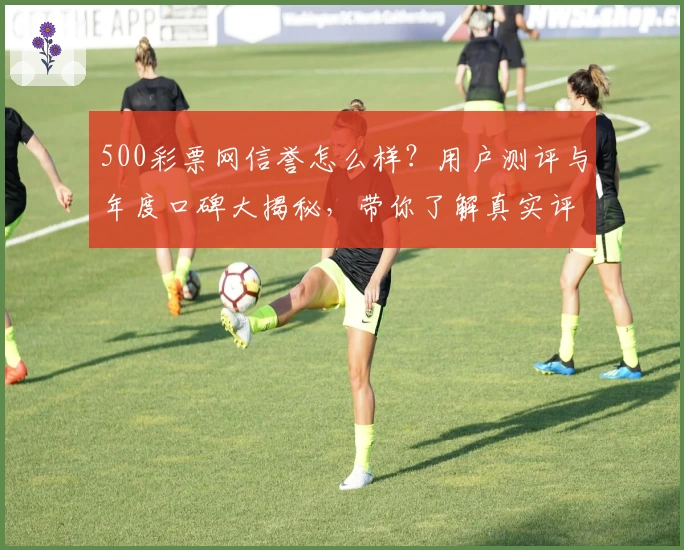 500彩票网信誉怎么样？用户测评与年度口碑大揭秘，带你了解真实评价