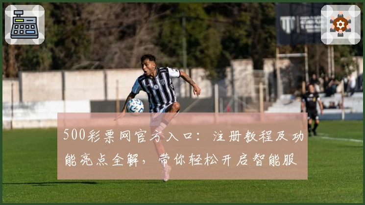 500彩票网官方入口：注册教程及功能亮点全解，带你轻松开启智能服务新体验