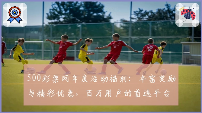 500彩票网年度活动福利：丰富奖励与精彩优惠，百万用户的首选平台