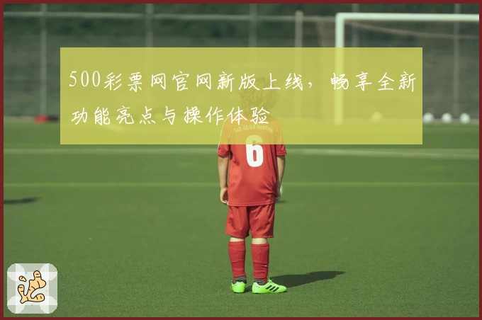 500彩票网官网新版上线，畅享全新功能亮点与操作体验