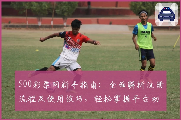 500彩票网新手指南：全面解析注册流程及使用技巧，轻松掌握平台功能亮点