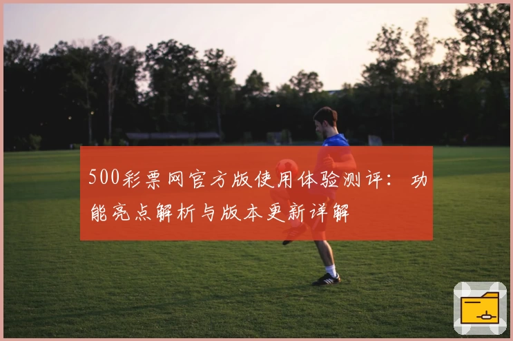 500彩票网官方版使用体验测评：功能亮点解析与版本更新详解