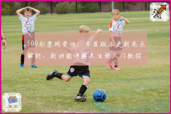 500彩票网资讯：年度版本更新亮点解析，新功能详解及注册入门教程