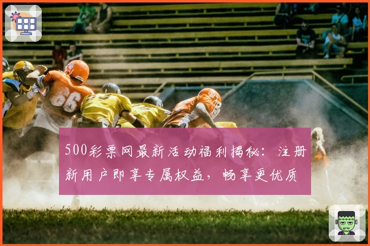 500彩票网最新活动福利揭秘:注册新用户即享专属权益,畅享更优质服务体验