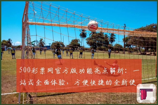 500彩票网官方版功能亮点解析：一站式全面体验，方便快捷的全新使用感受