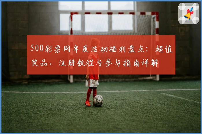 500彩票网年度活动福利盘点：超值奖品、注册教程与参与指南详解