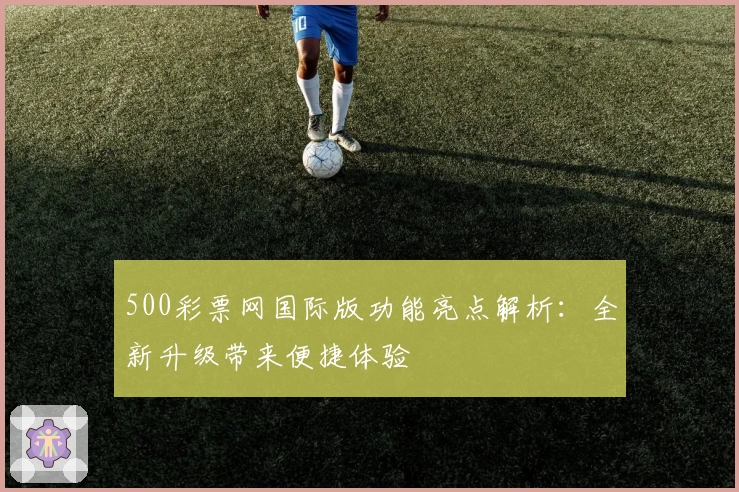 500彩票网国际版功能亮点解析：全新升级带来便捷体验