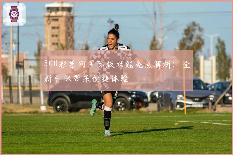 500彩票网国际版功能亮点解析：全新升级带来便捷体验