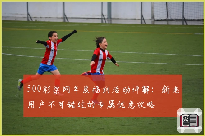 500彩票网年度福利活动详解：新老用户不可错过的专属优惠攻略